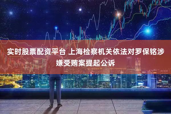 實(shí)時(shí)股票配資平臺 上海檢察機(jī)關(guān)依法對羅保銘涉嫌受賄案提起公訴