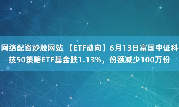 網(wǎng)絡(luò)配資炒股網(wǎng)站 【ETF動(dòng)向】6月13日富國(guó)中證科技50策略ETF基金跌1.13%，份額減少100萬(wàn)份