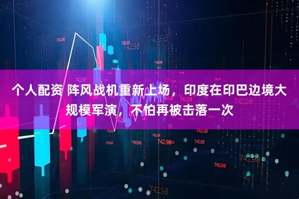 個人配資 陣風戰(zhàn)機重新上場，印度在印巴邊境大規(guī)模軍演，不怕再被擊落一次