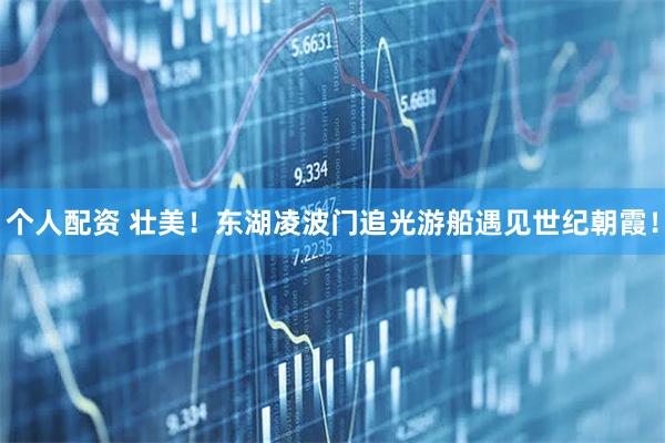 個(gè)人配資 壯美！東湖凌波門追光游船遇見世紀(jì)朝霞！