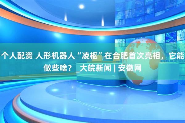 個人配資 人形機(jī)器人“凌樞”在合肥首次亮相，它能做些啥？_大皖新聞 | 安徽網(wǎng)