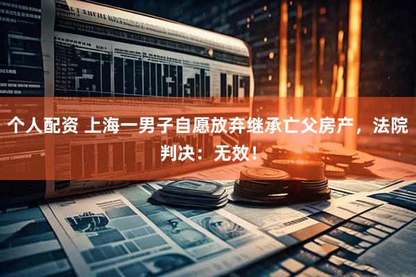 個人配資 上海一男子自愿放棄繼承亡父房產，法院判決：無效！