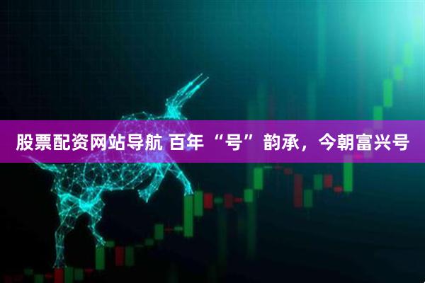 股票配資網(wǎng)站導(dǎo)航 百年 “號(hào)” 韻承，今朝富興號(hào)
