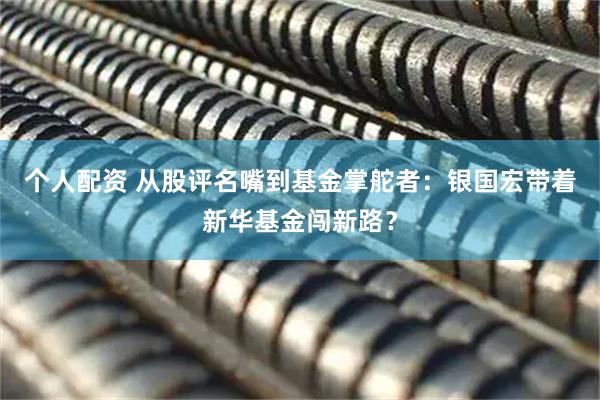 個人配資 從股評名嘴到基金掌舵者：銀國宏帶著新華基金闖新路？